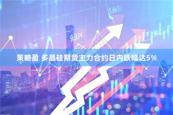策略盈 多晶硅期货主力合约日内跌幅达5%