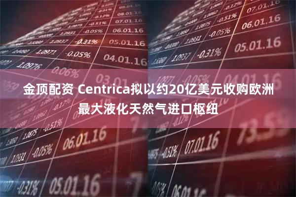 金顶配资 Centrica拟以约20亿美元收购欧洲最大液化天然气进口枢纽