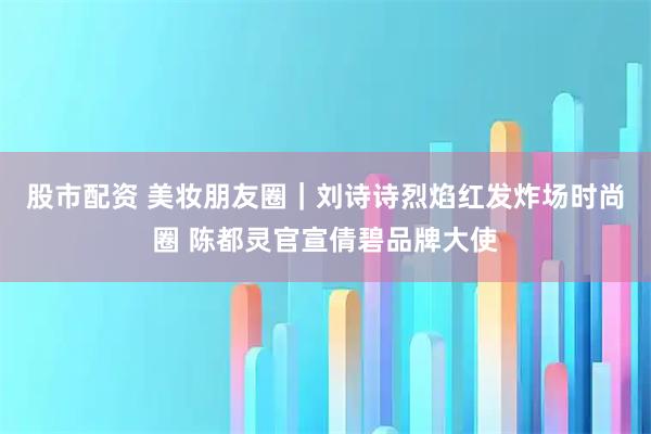 股市配资 美妆朋友圈｜刘诗诗烈焰红发炸场时尚圈 陈都灵官宣倩碧品牌大使