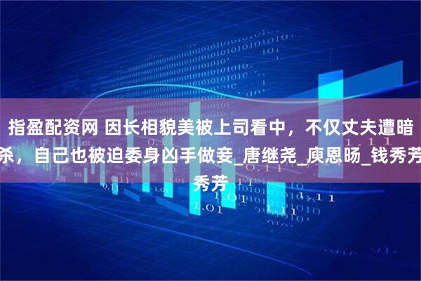 指盈配资网 因长相貌美被上司看中，不仅丈夫遭暗杀，自己也被迫委身凶手做妾_唐继尧_庾恩旸_钱秀芳