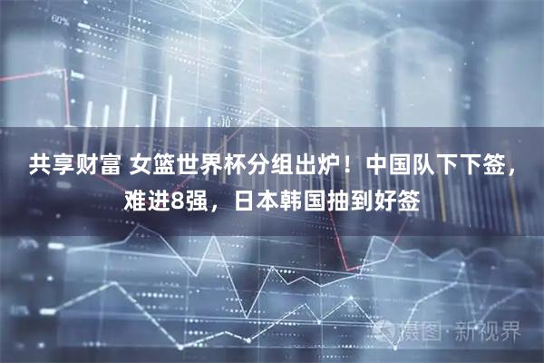 共享财富 女篮世界杯分组出炉！中国队下下签，难进8强，日本韩国抽到好签