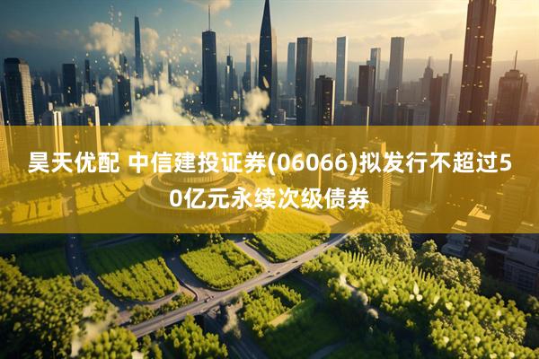 昊天优配 中信建投证券(06066)拟发行不超过50亿元永续次级债券