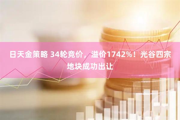日天金策略 34轮竞价，溢价1742%！光谷四宗地块成功出让