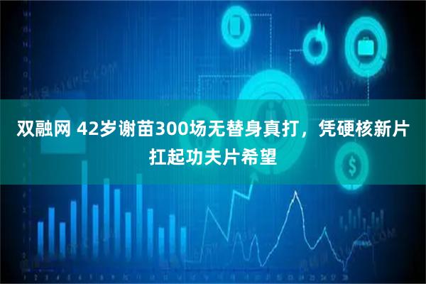 双融网 42岁谢苗300场无替身真打，凭硬核新片扛起功夫片希望