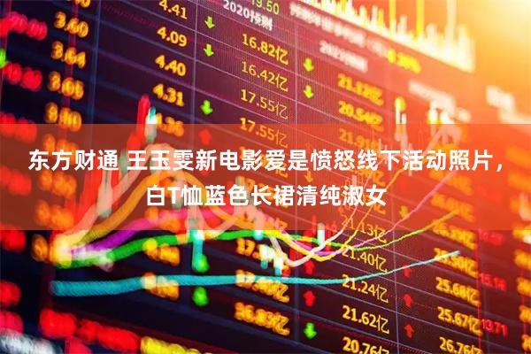 东方财通 王玉雯新电影爱是愤怒线下活动照片，白T恤蓝色长裙清纯淑女