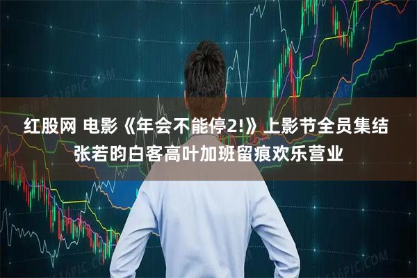 红股网 电影《年会不能停2!》上影节全员集结 张若昀白客高叶加班留痕欢乐营业