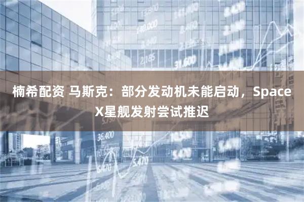 楠希配资 马斯克：部分发动机未能启动，SpaceX星舰发射尝试推迟