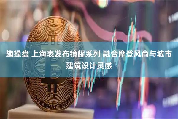 趣操盘 上海表发布镜耀系列 融合摩登风尚与城市建筑设计灵感
