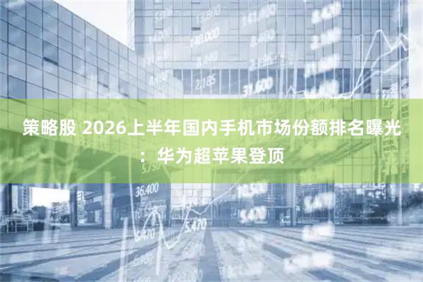 策略股 2026上半年国内手机市场份额排名曝光：华为超苹果登顶